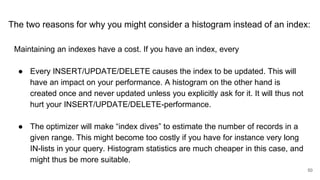 The two reasons for why you might consider a histogram instead of an index:
Maintaining an indexes have a cost. If you have an index, every
● Every INSERT/UPDATE/DELETE causes the index to be updated. This will
have an impact on your performance. A histogram on the other hand is
created once and never updated unless you explicitly ask for it. It will thus not
hurt your INSERT/UPDATE/DELETE-performance.
● The optimizer will make “index dives” to estimate the number of records in a
given range. This might become too costly if you have for instance very long
IN-lists in your query. Histogram statistics are much cheaper in this case, and
might thus be more suitable.
50
 