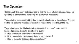 The Optimizer
Occasionally the query optimizer fails to find the most efficient plan and ends up
spending a lot more time executing the query than necessary.
The optimizer assumes that the data is evenly distributed in the column. This can
be the old ‘assume’ makes an ‘ass out of you and me’ joke brought to life.
The main reason for this is often that the optimizer doesn’t have enough
knowledge about the data it is about to query:
● How many rows are there in each table?
● How many distinct values are there in each column?
● How is the data distributed in each column?
51
 