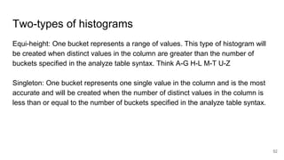 Two-types of histograms
Equi-height: One bucket represents a range of values. This type of histogram will
be created when distinct values in the column are greater than the number of
buckets specified in the analyze table syntax. Think A-G H-L M-T U-Z
Singleton: One bucket represents one single value in the column and is the most
accurate and will be created when the number of distinct values in the column is
less than or equal to the number of buckets specified in the analyze table syntax.
52
 