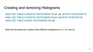 Creating and removing Histograms
ANALYZE TABLE t UPDATE HISTOGRAM ON c1, c2, c3 WITH 10 BUCKETS;
ANALYZE TABLE t UPDATE HISTOGRAM ON c1, c3 WITH 10 BUCKETS;
ANALYZE TABLE t DROP HISTOGRAM ON c2;
Note the first statement creates three different histograms on c1, c2, and c3.
56
 
