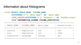 Information about Histograms
mysql> SELECT TABLE_NAME, COLUMN_NAME,
HISTOGRAM->>'$."data-type"' AS 'data-type',
JSON_LENGTH(HISTOGRAM->>'$."buckets"') AS 'bucket-count'
FROM INFORMATION_SCHEMA.COLUMN_STATISTICS;
+-----------------+-------------+-----------+--------------+
| TABLE_NAME | COLUMN_NAME | data-type | bucket-count |
+-----------------+-------------+-----------+--------------+
| country | Population | int | 226 |
| city | Population | int | 1024 |
| countrylan | Language | string | 457 |
+-----------------+-------------+-----------+--------------+
57
 