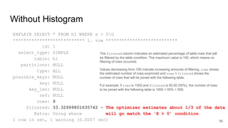 Without Histogram
EXPLAIN SELECT * FROM h1 WHERE x > 0G
*************************** 1. row ***************************
id: 1
select_type: SIMPLE
table: h1
partitions: NULL
type: ALL
possible_keys: NULL
key: NULL
key_len: NULL
ref: NULL
rows: 9
filtered: 33.32999801635742 – The optimizer estimates about 1/3 of the data
Extra: Using where will go match the ‘X > 0’ condition
1 row in set, 1 warning (0.0007 sec) 59
The filtered column indicates an estimated percentage of table rows that will
be filtered by the table condition. The maximum value is 100, which means no
filtering of rows occurred.
Values decreasing from 100 indicate increasing amounts of filtering. rows shows
the estimated number of rows examined and rows × filtered shows the
number of rows that will be joined with the following table.
For example, if rows is 1000 and filtered is 50.00 (50%), the number of rows
to be joined with the following table is 1000 × 50% = 500.
 