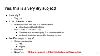 Yes, this is a very dry subject!
● How dry?
○ Very dry
● Lots of text on screen
○ Download slides and use as a reference later
■ slideshare.net/davidmstokes
○ Do not try to absorb all at once
■ Work on most frequent query first, then second most, …
■ And optimizations may need to change over time
● No Coverage today of
○ System configuration
■ OS
■ MySQL
○ Hardware
○ Networking Slides are posted to https://slideshare.net/davestokes 6
 