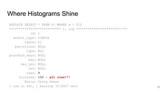 Where Histograms Shine
EXPLAIN SELECT * FROM h1 WHERE x > 0G
*************************** 1. row ***************************
id: 1
select_type: SIMPLE
table: h1
partitions: NULL
type: ALL
possible_keys: NULL
key: NULL
key_len: NULL
ref: NULL
rows: 9
filtered: 100 – all rows!!!
Extra: Using where
1 row in set, 1 warning (0.0007 sec) 61
 
