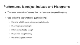 Performance is not just Indexes and Histograms
● There are many other ‘tweaks’ that can be made to speed things up
● Use explain to see what your query is doing?
○ File sorts, full table scans, using temporary tables, etc.
○ Does the join order look right
○ Buffers and caches big enough
○ Do you have enough memory
○ Disk and I/O speeds sufficient
63
 