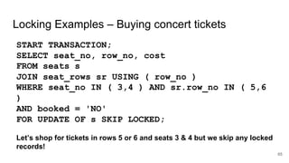Locking Examples – Buying concert tickets
START TRANSACTION;
SELECT seat_no, row_no, cost
FROM seats s
JOIN seat_rows sr USING ( row_no )
WHERE seat_no IN ( 3,4 ) AND sr.row_no IN ( 5,6
)
AND booked = 'NO'
FOR UPDATE OF s SKIP LOCKED;
Let’s shop for tickets in rows 5 or 6 and seats 3 & 4 but we skip any locked
records!
65
 