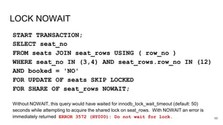 LOCK NOWAIT
START TRANSACTION;
SELECT seat_no
FROM seats JOIN seat_rows USING ( row_no )
WHERE seat_no IN (3,4) AND seat_rows.row_no IN (12)
AND booked = 'NO'
FOR UPDATE OF seats SKIP LOCKED
FOR SHARE OF seat_rows NOWAIT;
Without NOWAIT, this query would have waited for innodb_lock_wait_timeout (default: 50)
seconds while attempting to acquire the shared lock on seat_rows. With NOWAIT an error is
immediately returned ERROR 3572 (HY000): Do not wait for lock. 66
 