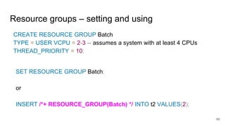 Resource groups – setting and using
CREATE RESOURCE GROUP Batch
TYPE = USER VCPU = 2-3 -- assumes a system with at least 4 CPUs
THREAD_PRIORITY = 10;
SET RESOURCE GROUP Batch;
or
INSERT /*+ RESOURCE_GROUP(Batch) */ INTO t2 VALUES(2);
68
 