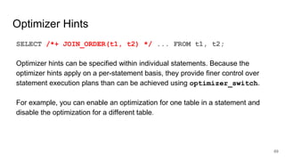 Optimizer Hints
SELECT /*+ JOIN_ORDER(t1, t2) */ ... FROM t1, t2;
Optimizer hints can be specified within individual statements. Because the
optimizer hints apply on a per-statement basis, they provide finer control over
statement execution plans than can be achieved using optimizer_switch.
For example, you can enable an optimization for one table in a statement and
disable the optimization for a different table.
69
 