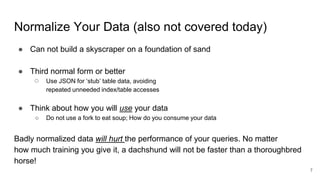 Normalize Your Data (also not covered today)
● Can not build a skyscraper on a foundation of sand
● Third normal form or better
○ Use JSON for ‘stub’ table data, avoiding
repeated unneeded index/table accesses
● Think about how you will use your data
○ Do not use a fork to eat soup; How do you consume your data
Badly normalized data will hurt the performance of your queries. No matter
how much training you give it, a dachshund will not be faster than a thoroughbred
horse!
7
 