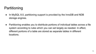 Partitioning
● In MySQL 8.0, partitioning support is provided by the InnoDB and NDB
storage engines.
● Partitioning enables you to distribute portions of individual tables across a file
system according to rules which you can set largely as needed. In effect,
different portions of a table are stored as separate tables in different
locations.
70
 