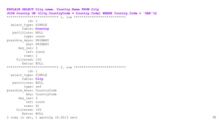 76
EXPLAIN SELECT City.name, Country.Name FROM City
JOIN Country ON (City.CountryCode = Country.Code) WHERE Country.Code = 'GBR'G
*************************** 1. row ***************************
id: 1
select_type: SIMPLE
table: Country
partitions: NULL
type: const
possible_keys: PRIMARY
key: PRIMARY
key_len: 3
ref: const
rows: 1
filtered: 100
Extra: NULL
*************************** 2. row ***************************
id: 1
select_type: SIMPLE
table: City
partitions: NULL
type: ref
possible_keys: CountryCode
key: CountryCode
key_len: 3
ref: const
rows: 81
filtered: 100
Extra: NULL
2 rows in set, 1 warning (0.0013 sec)
 