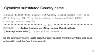 Optimizer substituted Country.name
explain format=tree SELECT City.name, Country.Name FROM City
JOIN Country ON (City.CountryCode = Country.Code) WHERE
Country.Code = 'GBR'G
*************************** 1. row ***************************
EXPLAIN: -> Index lookup on City using CountryCode
(CountryCode='GBR') (cost=26.85 rows=81)
So the optimizer ‘knows’ just to grab the ‘GBR’ records from the City table and does
not need to read the Country table at all.
79
 