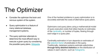 The Optimizer
● Consider the optimizer the brain and
nervous system of the system.
● Query optimization is a feature of
many relational database
management systems.
● The query optimizer attempts to
determine the most efficient way to
execute a given query by considering
the possible query plans. Wikipedia
8
One of the hardest problems in query optimization is to
accurately estimate the costs of alternative query plans.
Optimizers cost query plans using a mathematical model
of query execution costs that relies heavily on estimates
of the cardinality, or number of tuples, flowing through
each edge in a query plan.
Cardinality estimation in turn depends on estimates of
the selection factor of predicates in the query.
Traditionally, database systems estimate selectivities
through fairly detailed statistics on the distribution of
values in each column, such as histograms.
 
