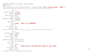 81
EXPLAIN SELECT City.name, Country.Name
FROM City
JOIN Country ON (City.CountryCode = Country.Code) WHERE Country.Code = 'GBR'G
*************************** 1. row ***************************
id: 1
select_type: SIMPLE
table: Country
partitions: NULL
type: const
possible_keys: PRIMARY
key: PRIMARY
key_len: 3
ref: const This is a CONSTANT
rows: 1
filtered: 100
Extra: NULL
*************************** 2. row ***************************
id: 1
select_type: SIMPLE
table: City
partitions: NULL
type: ref
possible_keys: CountryCode
key: CountryCode
key_len: 3
ref: const
rows: 81 There are 81 records that match in the index
filtered: 100
Extra: NULL
2 rows in set, 1 warning (0.0013 sec)
 