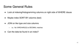 Some General Rules
● Look at indexing/histogramming columns on right side of WHERE clause
● Maybe index SORT BY columns (test)
● JOIN on like type and size columns
○ i.e. No VARCHAR(32) to DECIMAL matches
● Can the data be found in an index?
83
 