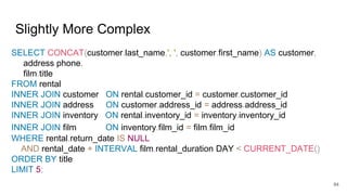 Slightly More Complex
SELECT CONCAT(customer.last_name,', ', customer.first_name) AS customer,
address.phone,
film.title
FROM rental
INNER JOIN customer ON rental.customer_id = customer.customer_id
INNER JOIN address ON customer.address_id = address.address_id
INNER JOIN inventory ON rental.inventory_id = inventory.inventory_id
INNER JOIN film ON inventory.film_id = film.film_id
WHERE rental.return_date IS NULL
AND rental_date + INTERVAL film.rental_duration DAY < CURRENT_DATE()
ORDER BY title
LIMIT 5;
84
 