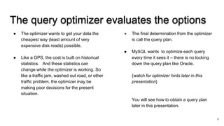 The query optimizer evaluates the options
● The optimizer wants to get your data the
cheapest way (least amount of very
expensive disk reads) possible.
● Like a GPS, the cost is built on historical
statistics. And these statistics can
change while the optimizer is working. So
like a traffic jam, washed out road, or other
traffic problem, the optimizer may be
making poor decisions for the present
situation.
● The final determination from the optimizer
is call the query plan.
● MySQL wants to optimize each query
every time it sees it – there is no locking
down the query plan like Oracle.
{watch for optimizer hints later in this
presentation}
You will see how to obtain a query plan
later in this presentation.
9
 