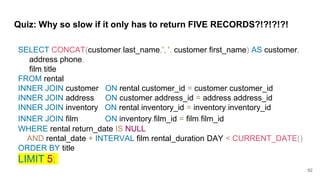 Quiz: Why so slow if it only has to return FIVE RECORDS?!?!?!?!
SELECT CONCAT(customer.last_name,', ', customer.first_name) AS customer,
address.phone,
film.title
FROM rental
INNER JOIN customer ON rental.customer_id = customer.customer_id
INNER JOIN address ON customer.address_id = address.address_id
INNER JOIN inventory ON rental.inventory_id = inventory.inventory_id
INNER JOIN film ON inventory.film_id = film.film_id
WHERE rental.return_date IS NULL
AND rental_date + INTERVAL film.rental_duration DAY < CURRENT_DATE()
ORDER BY title
LIMIT 5;
92
 