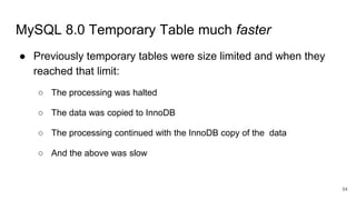 MySQL 8.0 Temporary Table much faster
● Previously temporary tables were size limited and when they
reached that limit:
○ The processing was halted
○ The data was copied to InnoDB
○ The processing continued with the InnoDB copy of the data
○ And the above was slow
94
 