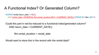 A Functional Index? Or Generated Column?
WHERE rental.return_date IS NULL
AND rental_date + INTERVAL film.rental_duration DAY < CURRENT_DATE() ORDER BY title LIMIT 5;
Could this part in red be reduced to a functional index/generated column?
AND return_date < CURRENT_DATE()
film.rental_duration + rental_date
Would want to store this in the record with the rental data?
98
 