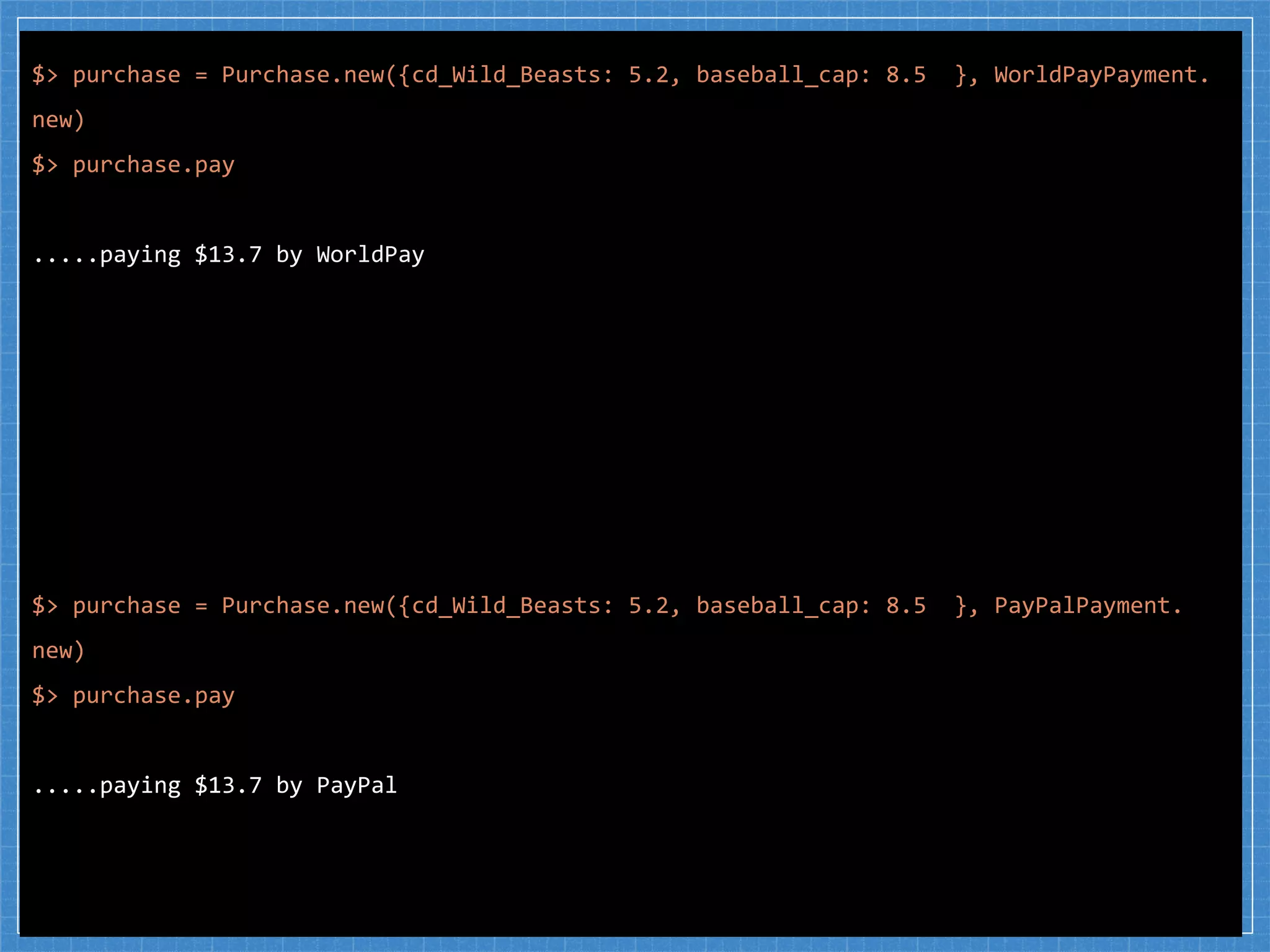 $> purchase = Purchase.new({cd_Wild_Beasts: 5.2, baseball_cap: 8.5 }, WorldPayPayment.
new)
$> purchase.pay
.....paying $13.7 by WorldPay
$> purchase = Purchase.new({cd_Wild_Beasts: 5.2, baseball_cap: 8.5 }, PayPalPayment.
new)
$> purchase.pay
.....paying $13.7 by PayPal
 
