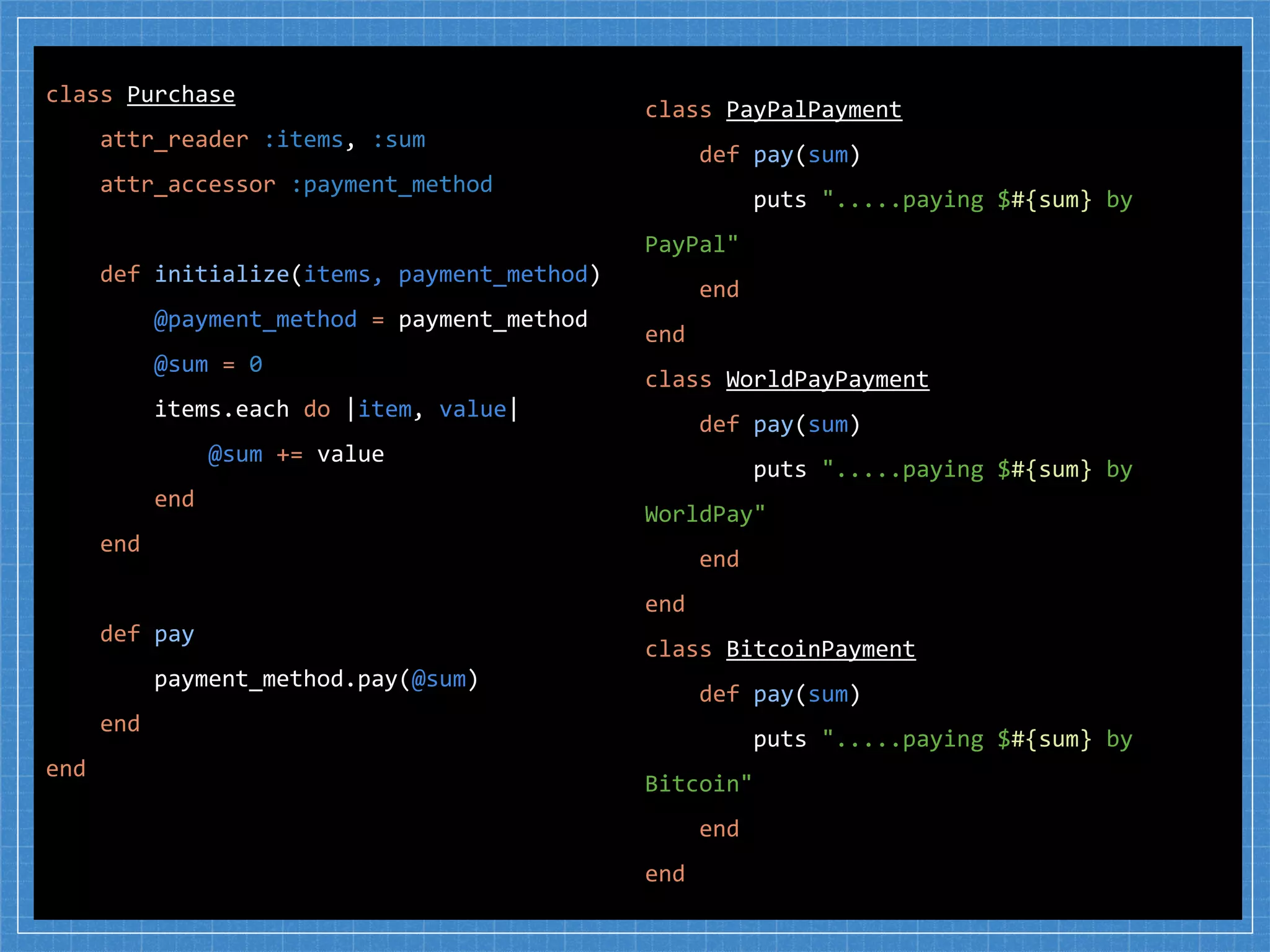 class PayPalPayment
def pay(sum)
puts ".....paying $#{sum} by
PayPal"
end
end
class WorldPayPayment
def pay(sum)
puts ".....paying $#{sum} by
WorldPay"
end
end
class BitcoinPayment
def pay(sum)
puts ".....paying $#{sum} by
Bitcoin"
end
end
class Purchase
attr_reader :items, :sum
attr_accessor :payment_method
def initialize(items, payment_method)
@payment_method = payment_method
@sum = 0
items.each do |item, value|
@sum += value
end
end
def pay
payment_method.pay(@sum)
end
end
 