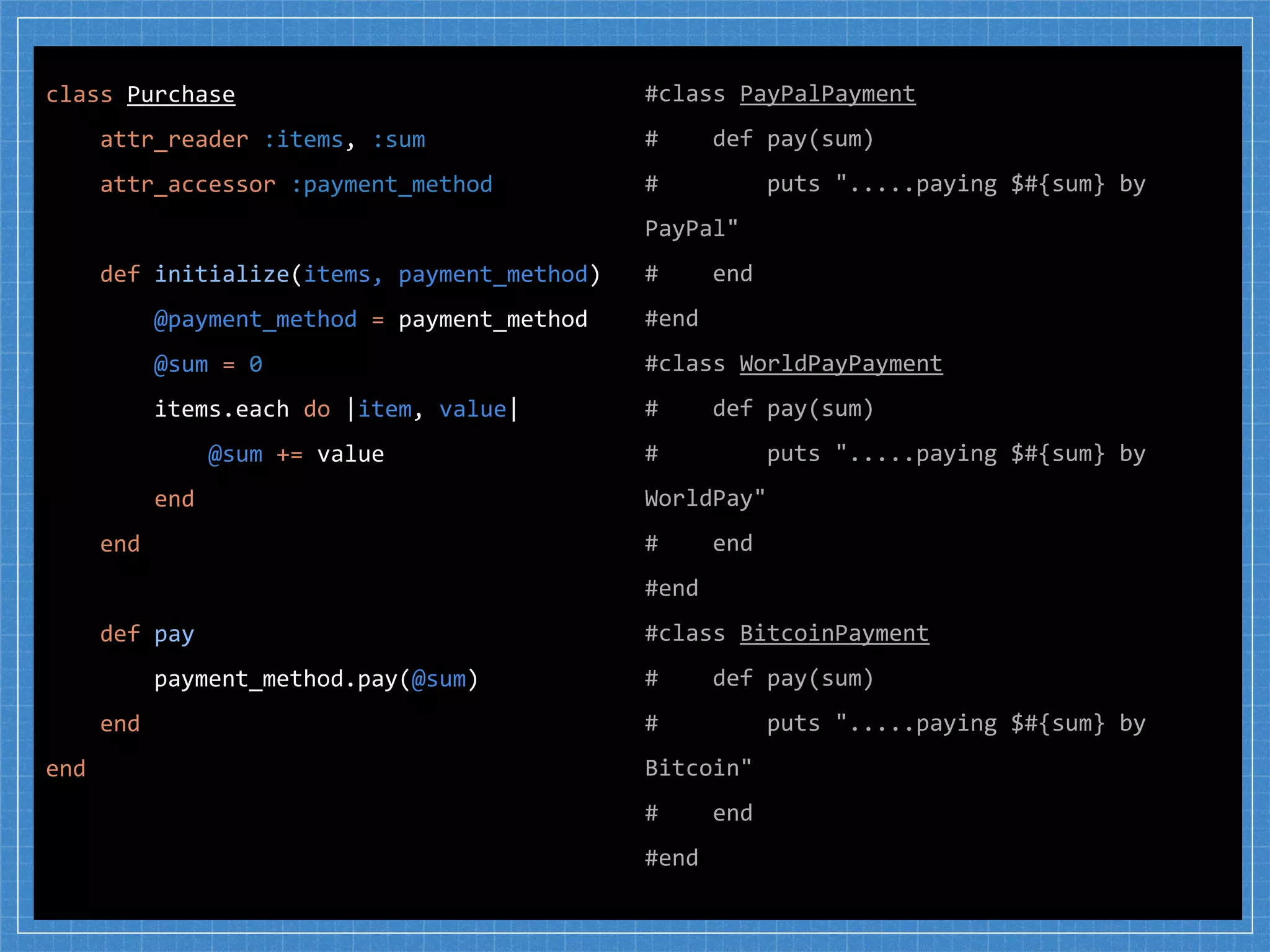 #class PayPalPayment
# def pay(sum)
# puts ".....paying $#{sum} by
PayPal"
# end
#end
#class WorldPayPayment
# def pay(sum)
# puts ".....paying $#{sum} by
WorldPay"
# end
#end
#class BitcoinPayment
# def pay(sum)
# puts ".....paying $#{sum} by
Bitcoin"
# end
#end
class Purchase
attr_reader :items, :sum
attr_accessor :payment_method
def initialize(items, payment_method)
@payment_method = payment_method
@sum = 0
items.each do |item, value|
@sum += value
end
end
def pay
payment_method.pay(@sum)
end
end
 