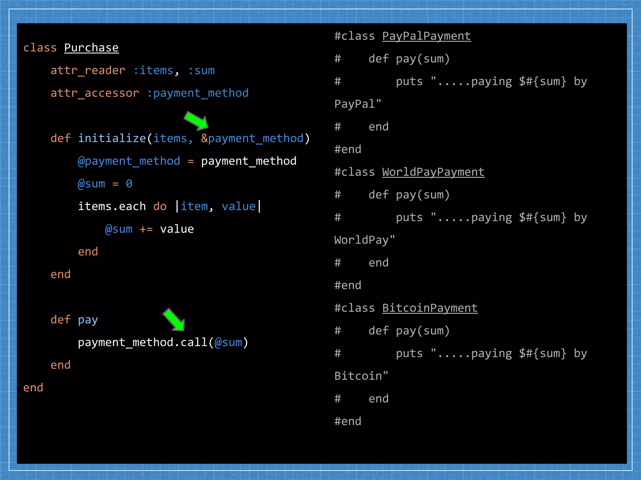 #class PayPalPayment
# def pay(sum)
# puts ".....paying $#{sum} by
PayPal"
# end
#end
#class WorldPayPayment
# def pay(sum)
# puts ".....paying $#{sum} by
WorldPay"
# end
#end
#class BitcoinPayment
# def pay(sum)
# puts ".....paying $#{sum} by
Bitcoin"
# end
#end
class Purchase
attr_reader :items, :sum
attr_accessor :payment_method
def initialize(items, &payment_method)
@payment_method = payment_method
@sum = 0
items.each do |item, value|
@sum += value
end
end
def pay
payment_method.call(@sum)
end
end
 