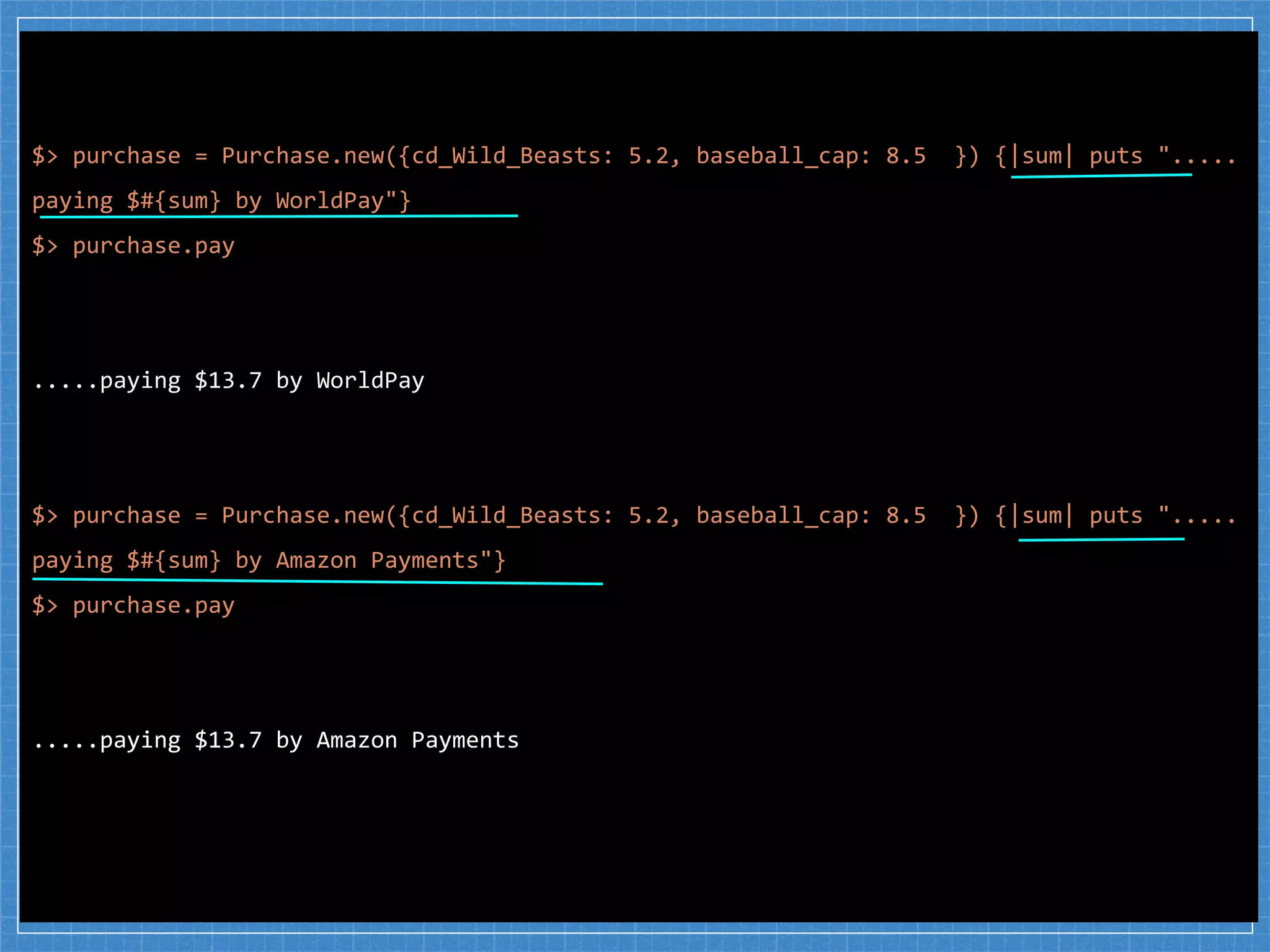 $> purchase = Purchase.new({cd_Wild_Beasts: 5.2, baseball_cap: 8.5 }) {|sum| puts ".....
paying $#{sum} by WorldPay"}
$> purchase.pay
.....paying $13.7 by WorldPay
$> purchase = Purchase.new({cd_Wild_Beasts: 5.2, baseball_cap: 8.5 }) {|sum| puts ".....
paying $#{sum} by Amazon Payments"}
$> purchase.pay
.....paying $13.7 by Amazon Payments
 