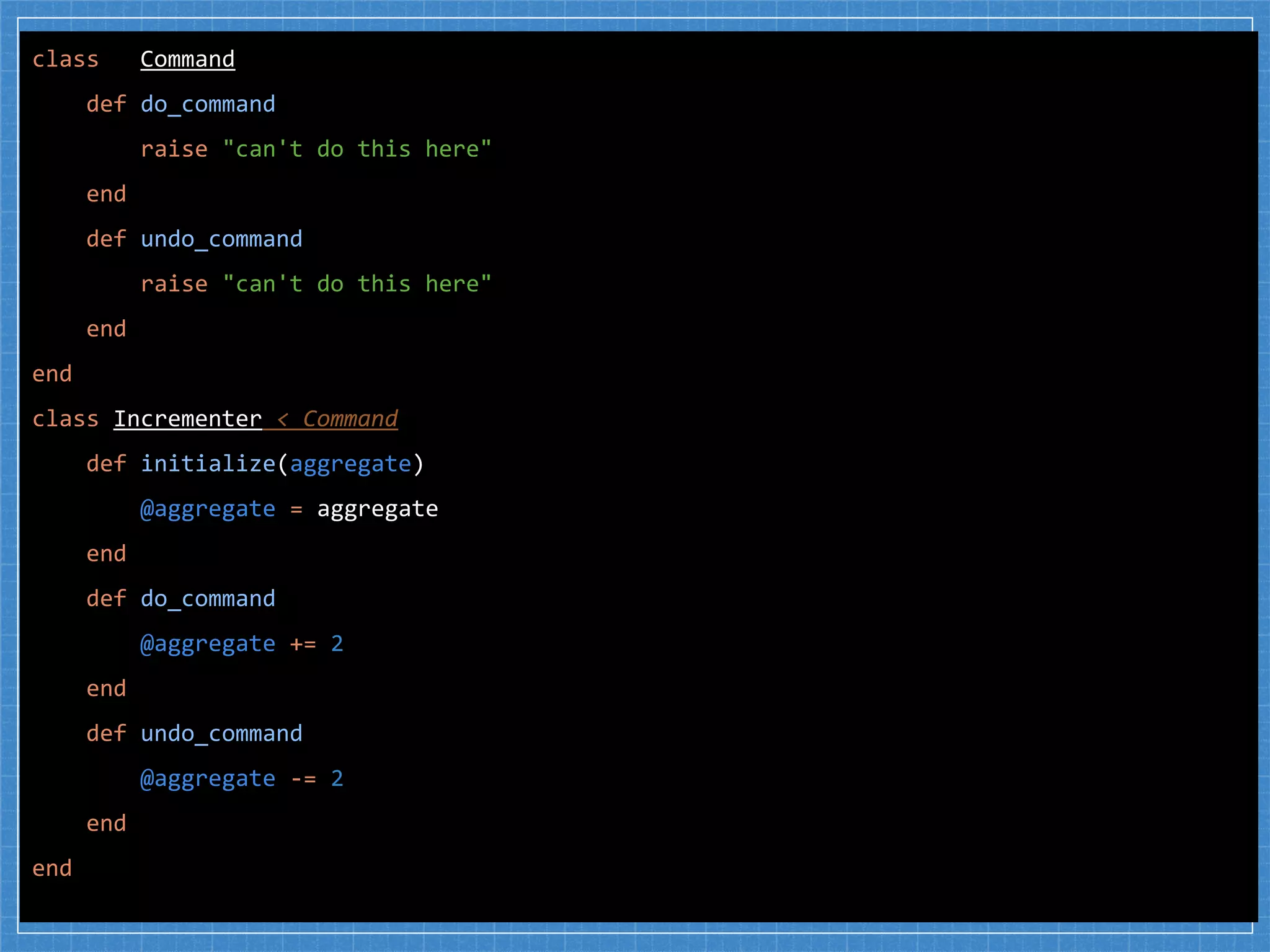 class Command
def do_command
raise "can't do this here"
end
def undo_command
raise "can't do this here"
end
end
class Incrementer < Command
def initialize(aggregate)
@aggregate = aggregate
end
def do_command
@aggregate += 2
end
def undo_command
@aggregate -= 2
end
end
 