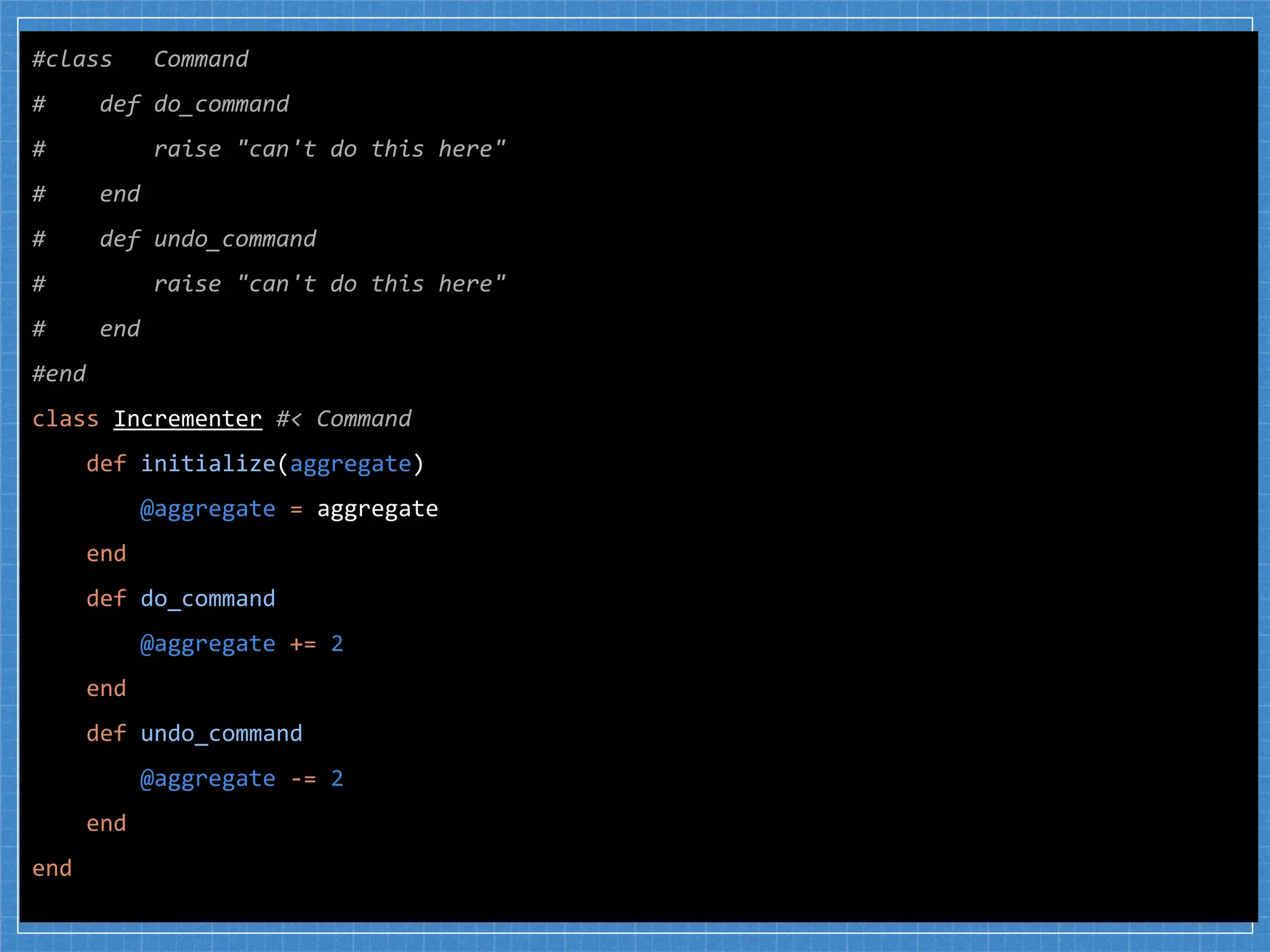 #class Command
# def do_command
# raise "can't do this here"
# end
# def undo_command
# raise "can't do this here"
# end
#end
class Incrementer #< Command
def initialize(aggregate)
@aggregate = aggregate
end
def do_command
@aggregate += 2
end
def undo_command
@aggregate -= 2
end
end
 