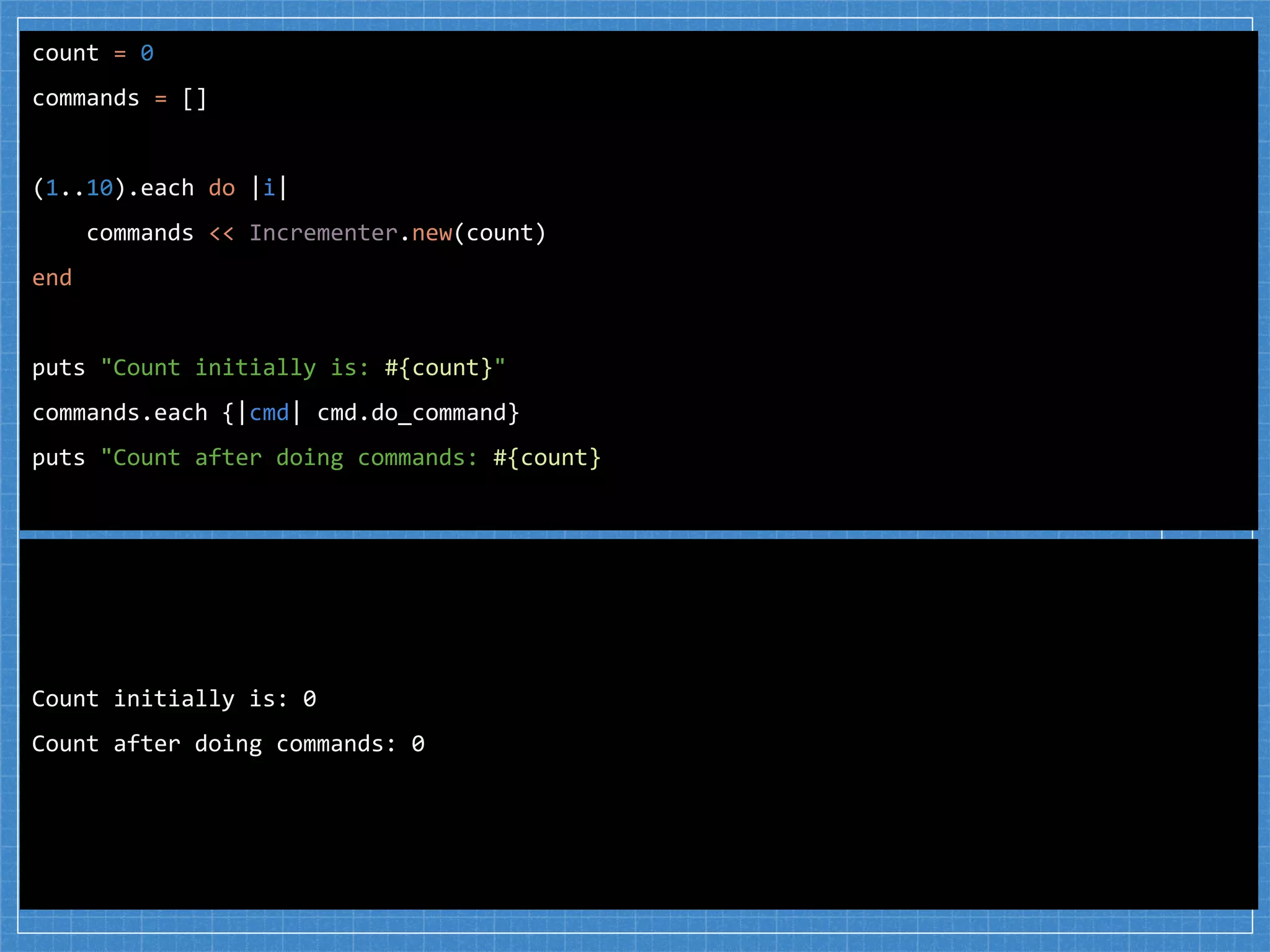 count = 0
commands = []
(1..10).each do |i|
commands << Incrementer.new(count)
end
puts "Count initially is: #{count}"
commands.each {|cmd| cmd.do_command}
puts "Count after doing commands: #{count}
Count initially is: 0
Count after doing commands: 0
 