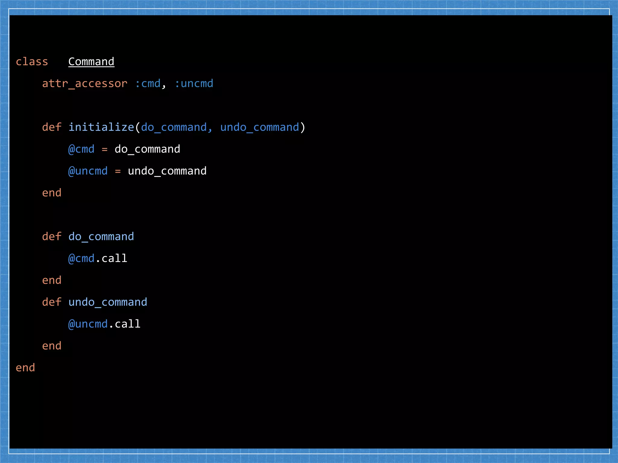 class Command
attr_accessor :cmd, :uncmd
def initialize(do_command, undo_command)
@cmd = do_command
@uncmd = undo_command
end
def do_command
@cmd.call
end
def undo_command
@uncmd.call
end
end
 