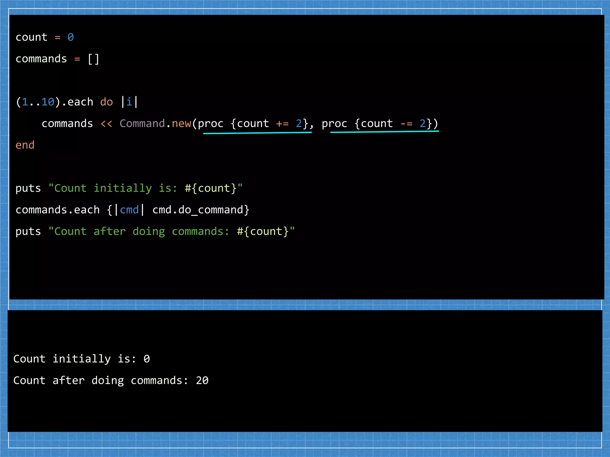 count = 0
commands = []
(1..10).each do |i|
commands << Command.new(proc {count += 2}, proc {count -= 2})
end
puts "Count initially is: #{count}"
commands.each {|cmd| cmd.do_command}
puts "Count after doing commands: #{count}"
Count initially is: 0
Count after doing commands: 20
 