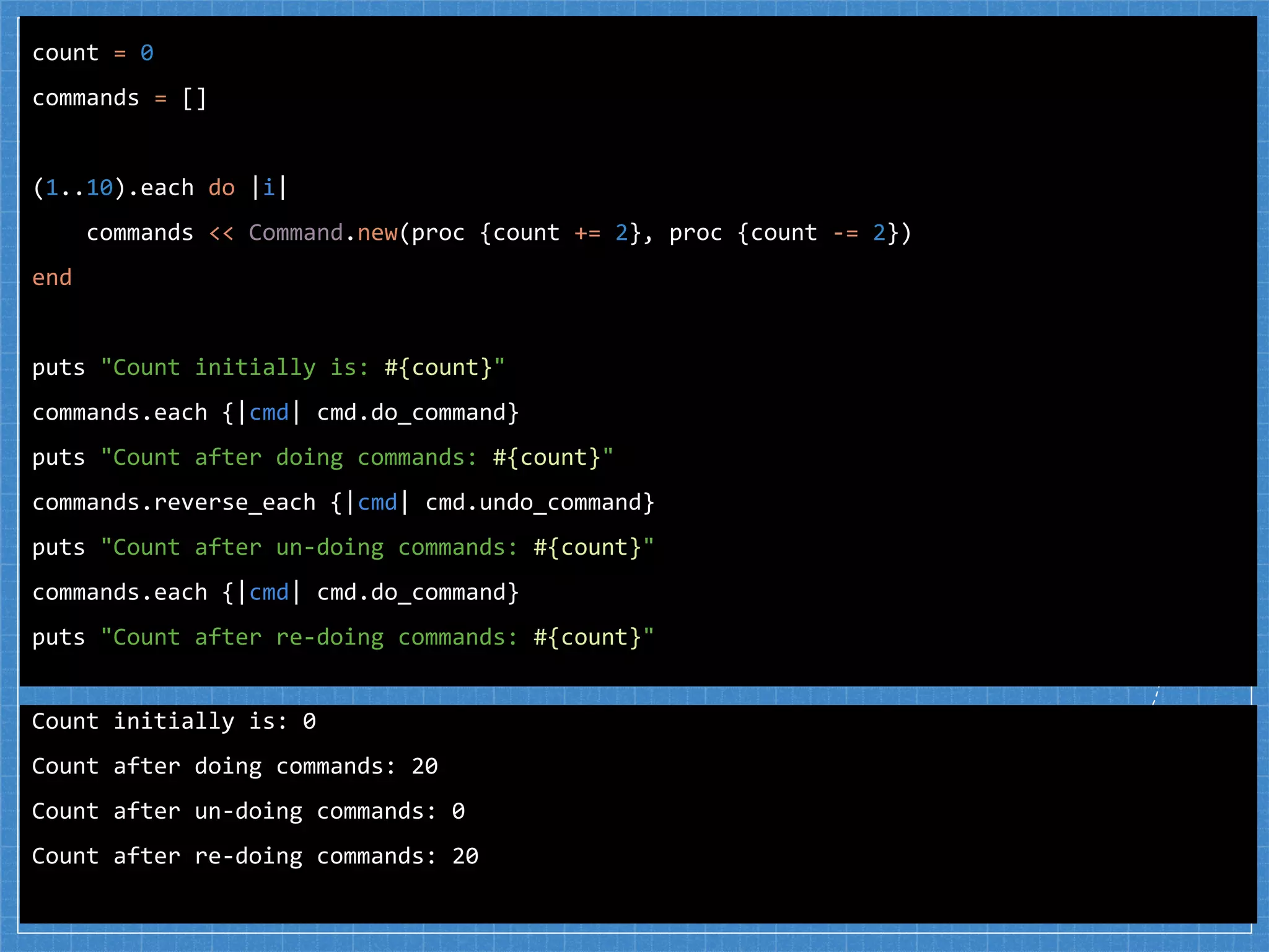 count = 0
commands = []
(1..10).each do |i|
commands << Command.new(proc {count += 2}, proc {count -= 2})
end
puts "Count initially is: #{count}"
commands.each {|cmd| cmd.do_command}
puts "Count after doing commands: #{count}"
commands.reverse_each {|cmd| cmd.undo_command}
puts "Count after un-doing commands: #{count}"
commands.each {|cmd| cmd.do_command}
puts "Count after re-doing commands: #{count}"
Count initially is: 0
Count after doing commands: 20
Count after un-doing commands: 0
Count after re-doing commands: 20
 