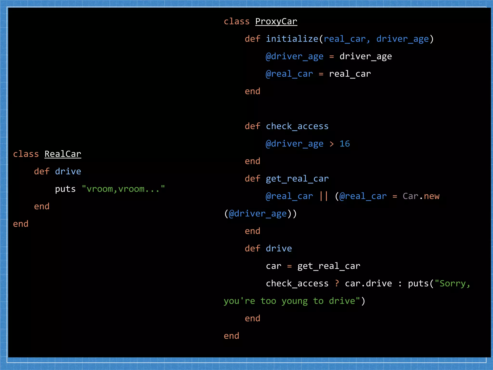 class RealCar
def drive
puts "vroom,vroom..."
end
end
class ProxyCar
def initialize(real_car, driver_age)
@driver_age = driver_age
@real_car = real_car
end
def check_access
@driver_age > 16
end
def get_real_car
@real_car || (@real_car = Car.new
(@driver_age))
end
def drive
car = get_real_car
check_access ? car.drive : puts("Sorry,
you're too young to drive")
end
end
 
