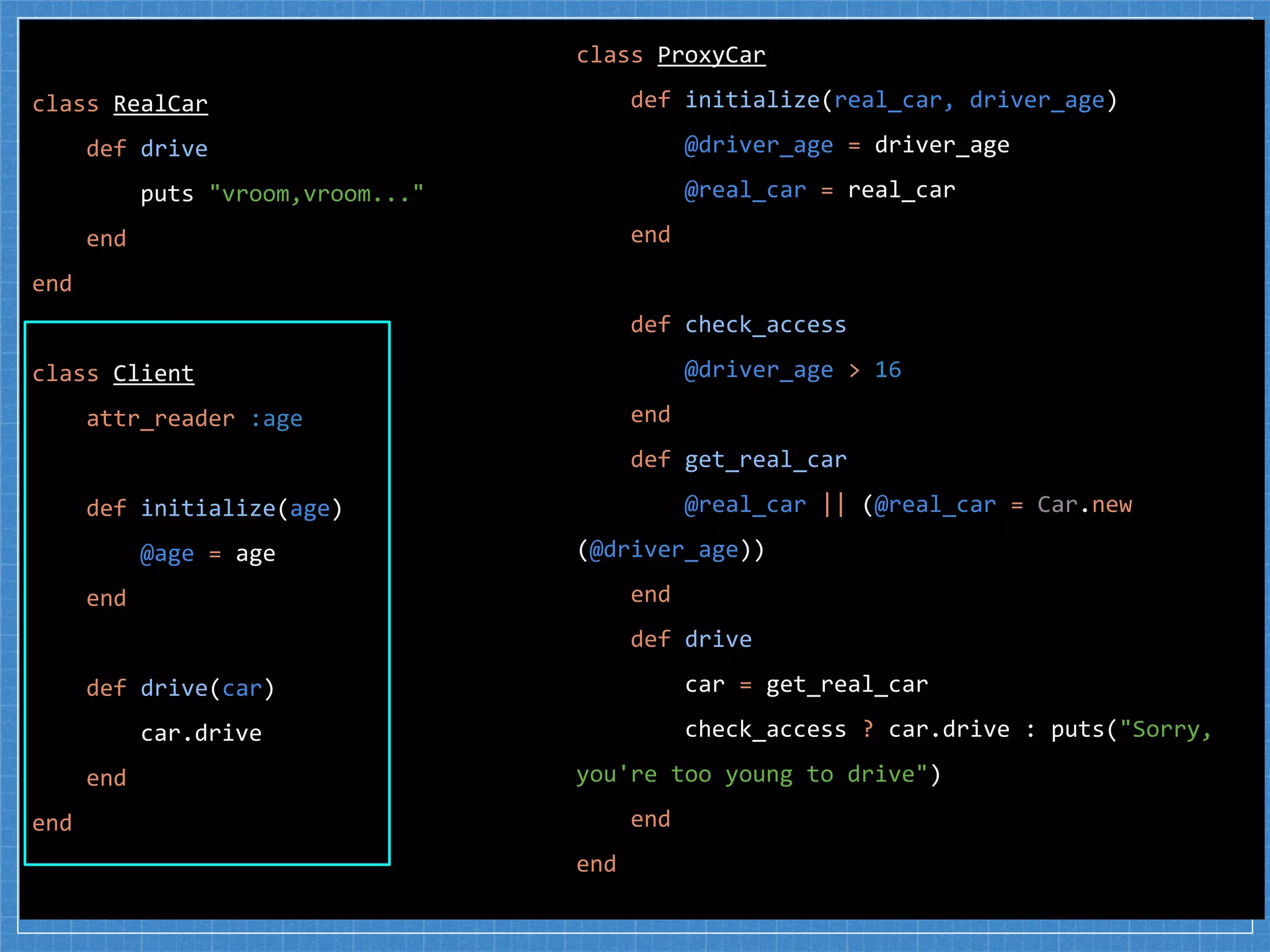 class RealCar
def drive
puts "vroom,vroom..."
end
end
class Client
attr_reader :age
def initialize(age)
@age = age
end
def drive(car)
car.drive
end
end
class ProxyCar
def initialize(real_car, driver_age)
@driver_age = driver_age
@real_car = real_car
end
def check_access
@driver_age > 16
end
def get_real_car
@real_car || (@real_car = Car.new
(@driver_age))
end
def drive
car = get_real_car
check_access ? car.drive : puts("Sorry,
you're too young to drive")
end
end
 