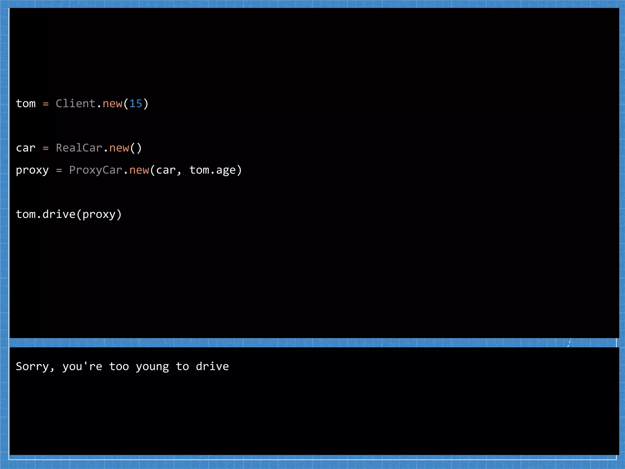 tom = Client.new(15)
car = RealCar.new()
proxy = ProxyCar.new(car, tom.age)
tom.drive(proxy)
Sorry, you're too young to drive
 