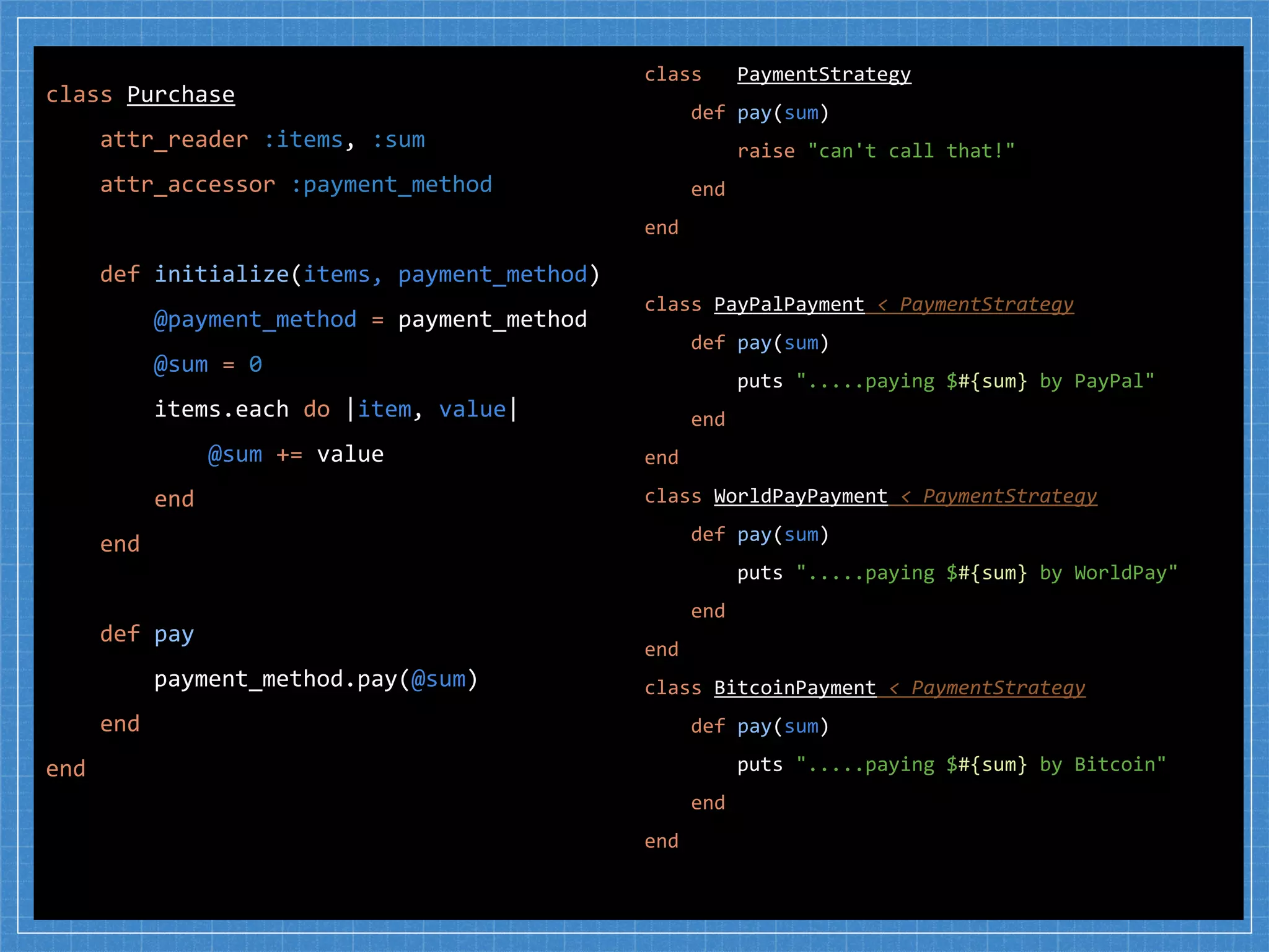 class PaymentStrategy
def pay(sum)
raise "can't call that!"
end
end
class PayPalPayment < PaymentStrategy
def pay(sum)
puts ".....paying $#{sum} by PayPal"
end
end
class WorldPayPayment < PaymentStrategy
def pay(sum)
puts ".....paying $#{sum} by WorldPay"
end
end
class BitcoinPayment < PaymentStrategy
def pay(sum)
puts ".....paying $#{sum} by Bitcoin"
end
end
class Purchase
attr_reader :items, :sum
attr_accessor :payment_method
def initialize(items, payment_method)
@payment_method = payment_method
@sum = 0
items.each do |item, value|
@sum += value
end
end
def pay
payment_method.pay(@sum)
end
end
 