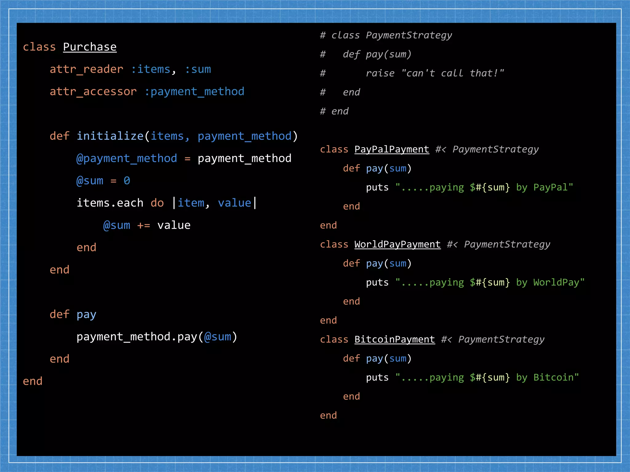 # class PaymentStrategy
# def pay(sum)
# raise "can't call that!"
# end
# end
class PayPalPayment #< PaymentStrategy
def pay(sum)
puts ".....paying $#{sum} by PayPal"
end
end
class WorldPayPayment #< PaymentStrategy
def pay(sum)
puts ".....paying $#{sum} by WorldPay"
end
end
class BitcoinPayment #< PaymentStrategy
def pay(sum)
puts ".....paying $#{sum} by Bitcoin"
end
end
class Purchase
attr_reader :items, :sum
attr_accessor :payment_method
def initialize(items, payment_method)
@payment_method = payment_method
@sum = 0
items.each do |item, value|
@sum += value
end
end
def pay
payment_method.pay(@sum)
end
end
 