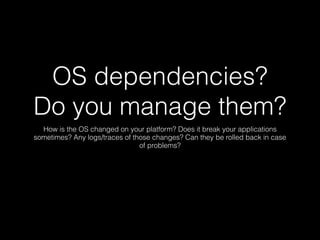 OS dependencies?
Do you manage them?
How is the OS changed on your platform? Does it break your applications
sometimes? Any logs/traces of those changes? Can they be rolled back in case
of problems?
 