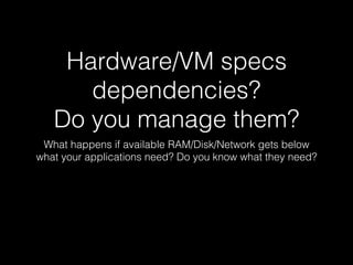 Hardware/VM specs
dependencies?
Do you manage them?
What happens if available RAM/Disk/Network gets below
what your applications need? Do you know what they need?
 