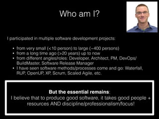 Who am I?
I participated in multiple software development projects:
• from very small (<10 person) to large (~400 persons)
• from a long time ago (>20 years) up to now
• from different angles/roles: Developer, Architect, PM, DevOps/
BuildMaster, Software Release Manager
• I have seen software methods/processes come and go: Waterfall,
RUP, OpenUP, XP, Scrum, Scaled Agile, etc.
But the essential remains:
I believe that to produce good software, it takes good people +
resources AND discipline/professionalism/focus!
 