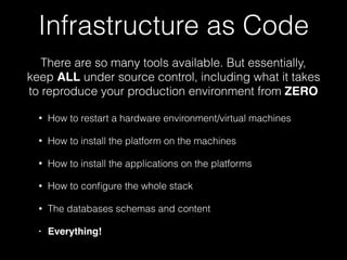 There are so many tools available. But essentially,
keep ALL under source control, including what it takes
to reproduce your production environment from ZERO
Infrastructure as Code
• How to restart a hardware environment/virtual machines
• How to install the platform on the machines
• How to install the applications on the platforms
• How to conﬁgure the whole stack
• The databases schemas and content
• Everything!
 