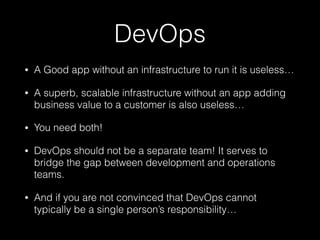 DevOps
• A Good app without an infrastructure to run it is useless…
• A superb, scalable infrastructure without an app adding
business value to a customer is also useless…
• You need both!
• DevOps should not be a separate team! It serves to
bridge the gap between development and operations
teams.
• And if you are not convinced that DevOps cannot
typically be a single person’s responsibility…
 