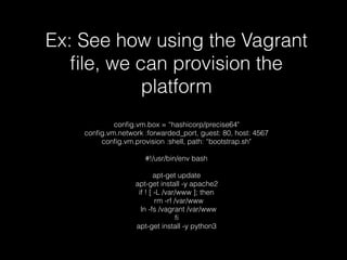 Ex: See how using the Vagrant
ﬁle, we can provision the
platform
conﬁg.vm.box = “hashicorp/precise64"
conﬁg.vm.network :forwarded_port, guest: 80, host: 4567
conﬁg.vm.provision :shell, path: “bootstrap.sh"
#!/usr/bin/env bash
apt-get update
apt-get install -y apache2
if ! [ -L /var/www ]; then
rm -rf /var/www
ln -fs /vagrant /var/www
ﬁ
apt-get install -y python3
 