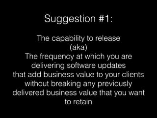 Suggestion #1:
The capability to release
(aka)
The frequency at which you are
delivering software updates
that add business value to your clients
without breaking any previously
delivered business value that you want
to retain
 