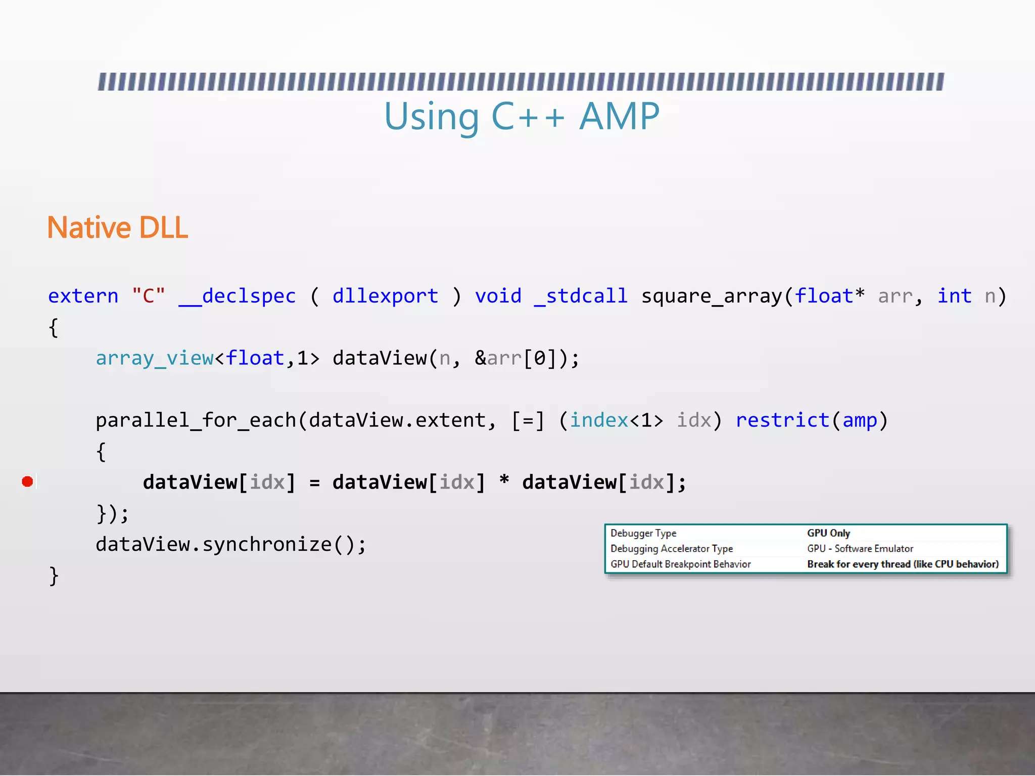 Using C++ AMP
extern "C" __declspec ( dllexport ) void _stdcall square_array(float* arr, int n)
{
array_view<float,1> dataView(n, &arr[0]);
parallel_for_each(dataView.extent, [=] (index<1> idx) restrict(amp)
{
dataView[idx] = dataView[idx] * dataView[idx];
});
dataView.synchronize();
}
Native DLL
 