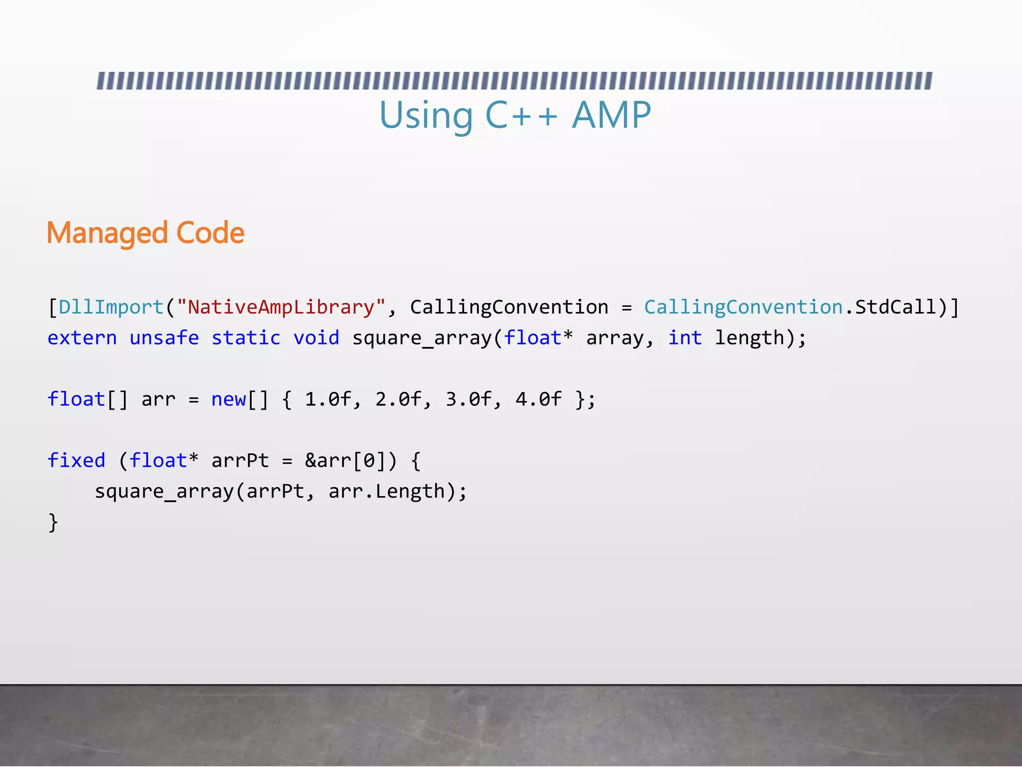 Using C++ AMP
[DllImport("NativeAmpLibrary", CallingConvention = CallingConvention.StdCall)]
extern unsafe static void square_array(float* array, int length);
float[] arr = new[] { 1.0f, 2.0f, 3.0f, 4.0f };
fixed (float* arrPt = &arr[0]) {
square_array(arrPt, arr.Length);
}
Managed Code
 